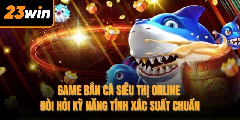 Game bắn cá siêu thị online đòi hỏi kỹ năng tính xác suất chuẩn