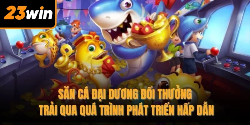 Săn cá đại dương đổi thưởng trải qua quá trình phát triển hấp dẫn